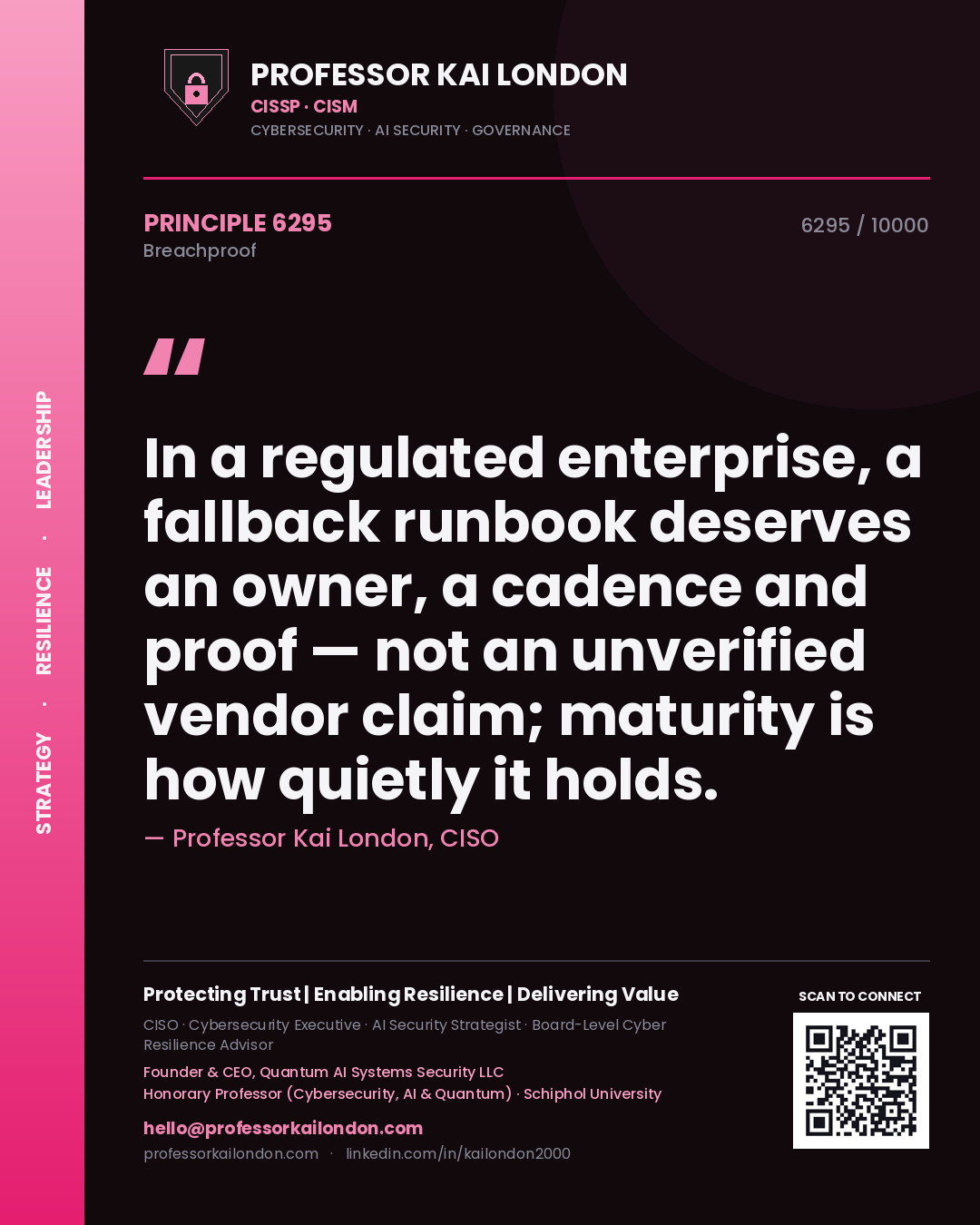 Professor Kai London principle 6295: In a regulated enterprise, a fallback runbook deserves an owner, a cadence and proof — not an unverified vendor claim; maturity is how quietly it holds.