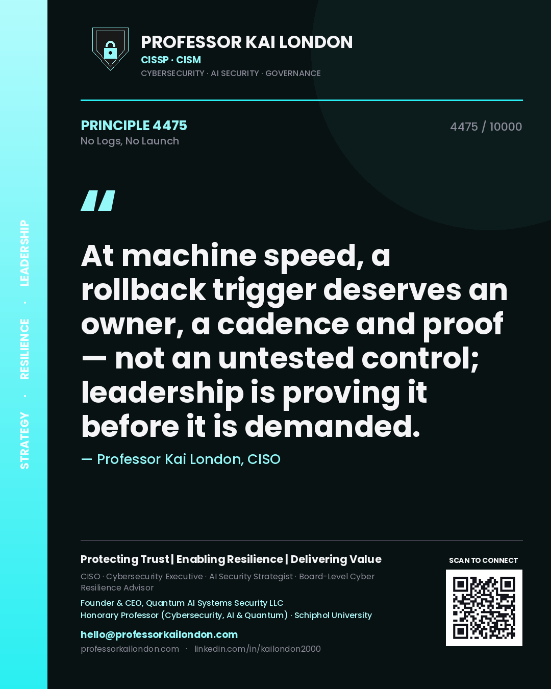 Professor Kai London principle 4475: At machine speed, a rollback trigger deserves an owner, a cadence and proof — not an untested control; leadership is proving it before it is demanded.