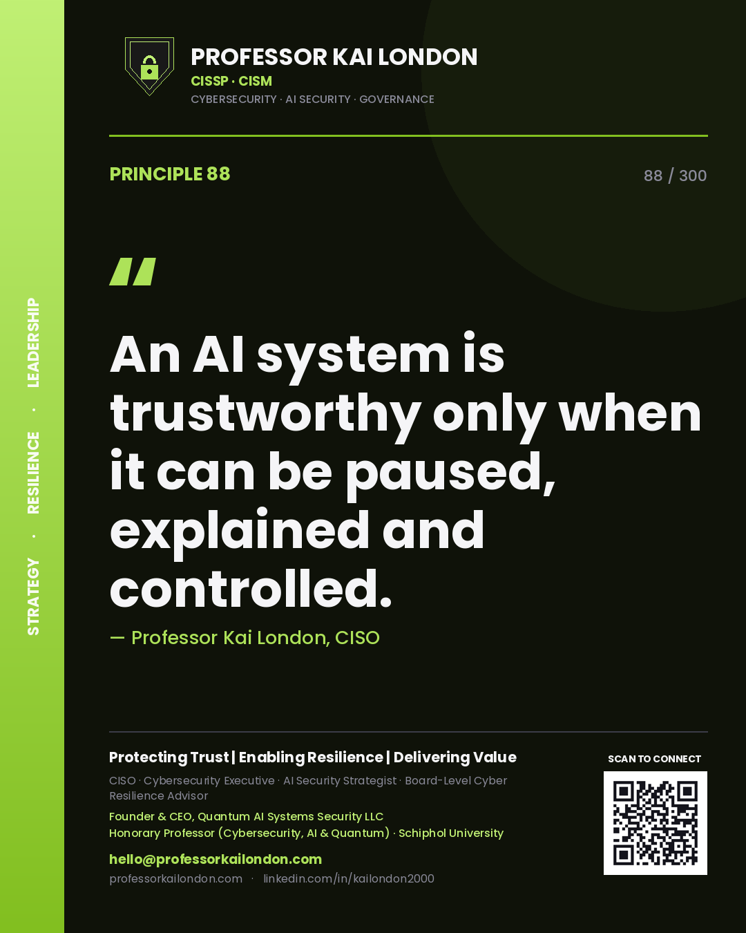 An AI system is trustworthy only when it can be paused, explained and controlled. — Professor Kai London, CISO. Principle 88 of 300 on AI Safety.